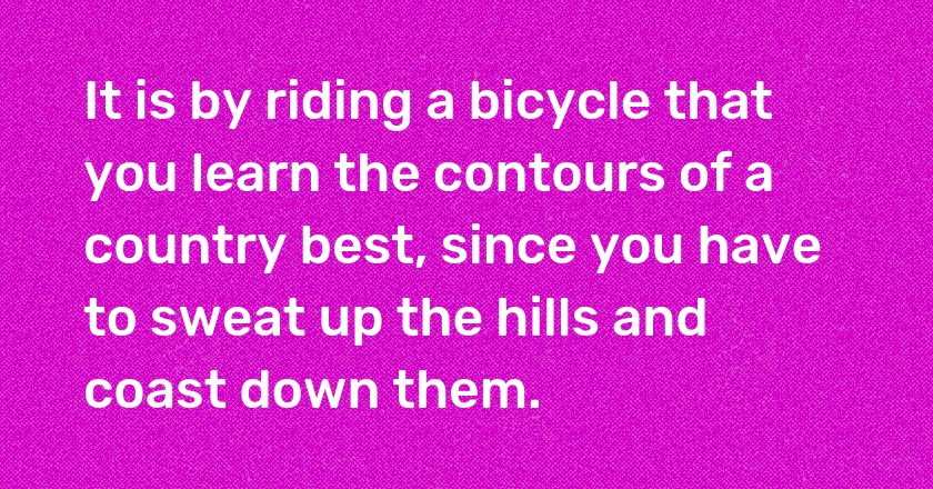 It is by riding a bicycle that you learn the contours of a country best, since you have to sweat up the hills and coast down them.