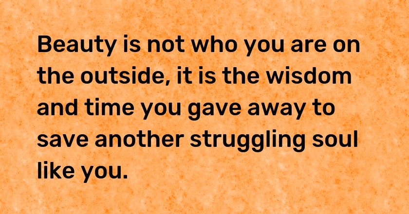 Beauty is not who you are on the outside, it is the wisdom and time you gave away to save another struggling soul like you.