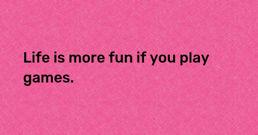 Life is more fun if you play games.