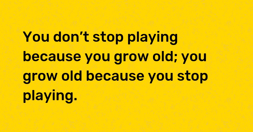 You don’t stop playing because you grow old; you grow old because you stop playing.