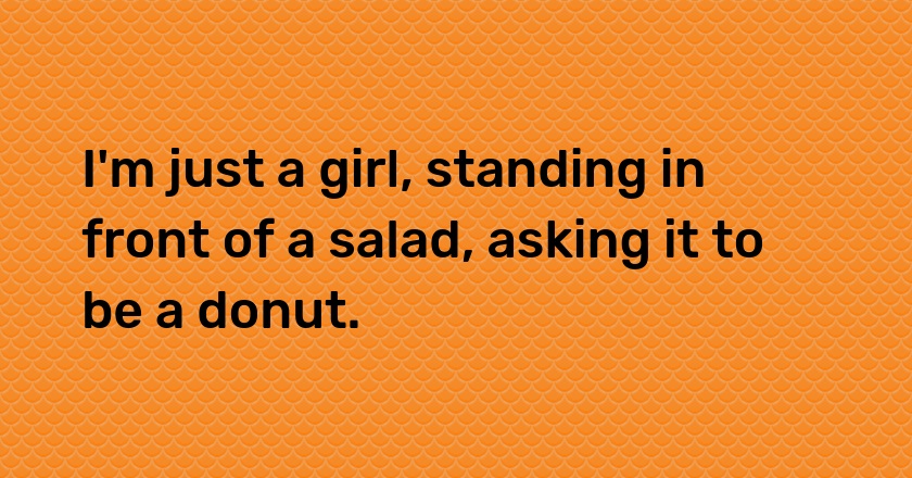 I'm just a girl, standing in front of a salad, asking it to be a donut.