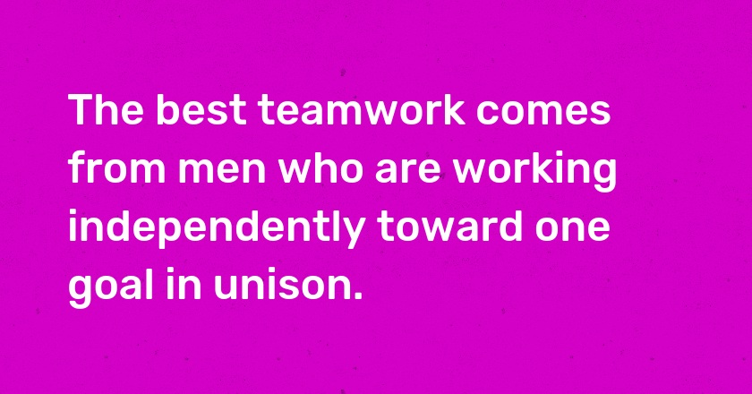 The best teamwork comes from men who are working independently toward one goal in unison.