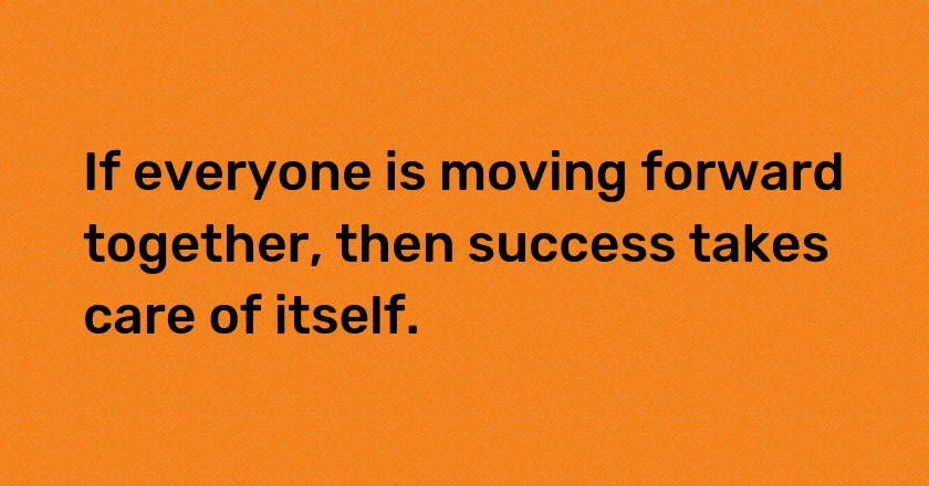 If everyone is moving forward together, then success takes care of itself.