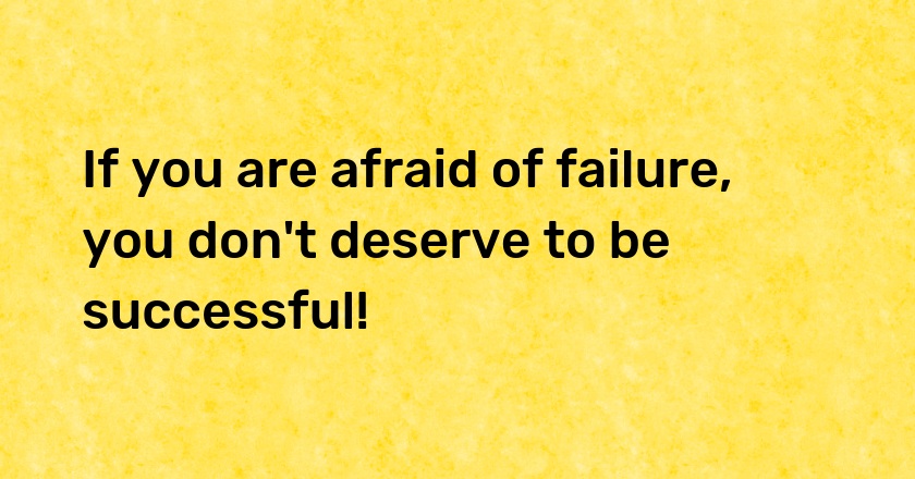 If you are afraid of failure, you don't deserve to be successful!