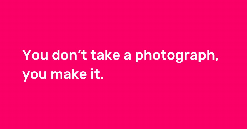 You don’t take a photograph, you make it.