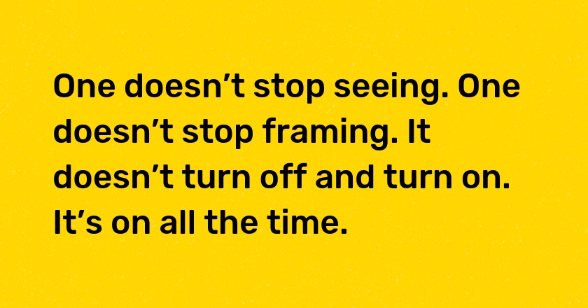 One doesn’t stop seeing. One doesn’t stop framing. It doesn’t turn off and turn on. It’s on all the time.