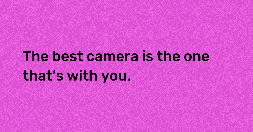 The best camera is the one that’s with you.