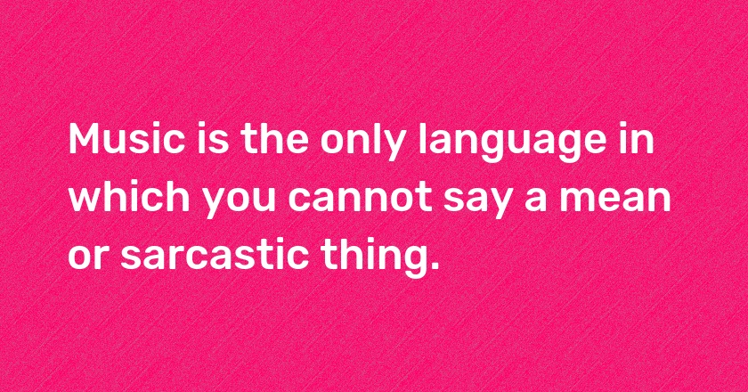 Music is the only language in which you cannot say a mean or sarcastic thing.