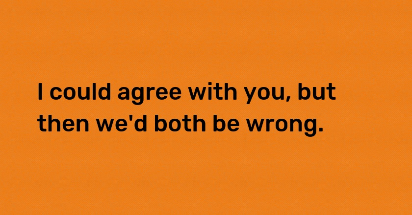 I could agree with you, but then we'd both be wrong.