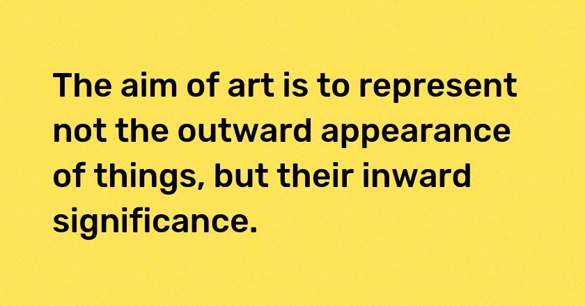 The aim of art is to represent not the outward appearance of things, but their inward significance.