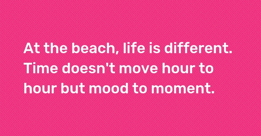 At the beach, life is different. Time doesn't move hour to hour but mood to moment.