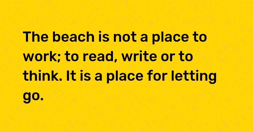 The beach is not a place to work; to read, write or to think. It is a place for letting go.