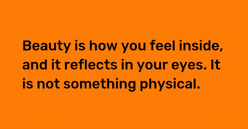 Beauty is how you feel inside, and it reflects in your eyes. It is not something physical.