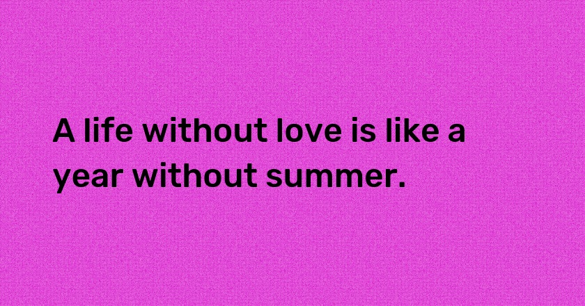 A life without love is like a year without summer.