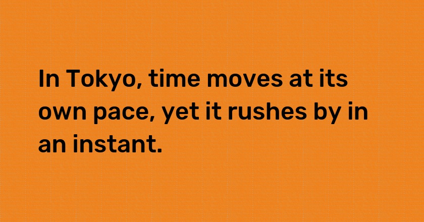 In Tokyo, time moves at its own pace, yet it rushes by in an instant.