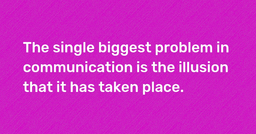 The single biggest problem in communication is the illusion that it has taken place.