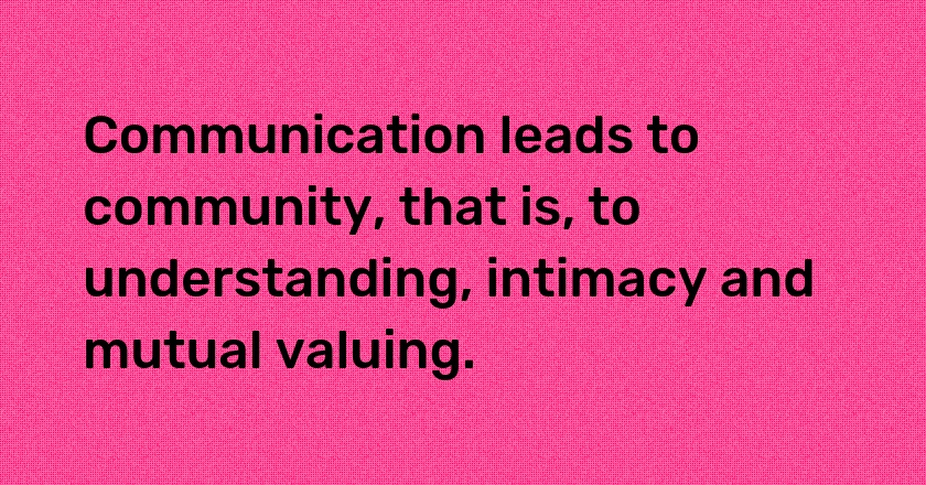 Communication leads to community, that is, to understanding, intimacy and mutual valuing.