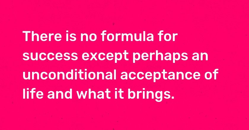 There is no formula for success except perhaps an unconditional acceptance of life and what it brings.