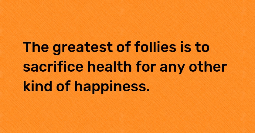 The greatest of follies is to sacrifice health for any other kind of happiness.