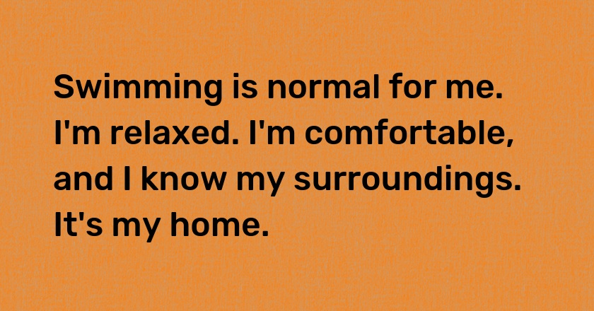 Swimming is normal for me. I'm relaxed. I'm comfortable, and I know my surroundings. It's my home.