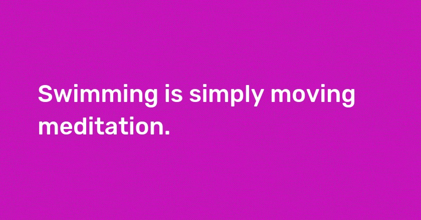 Swimming is simply moving meditation.