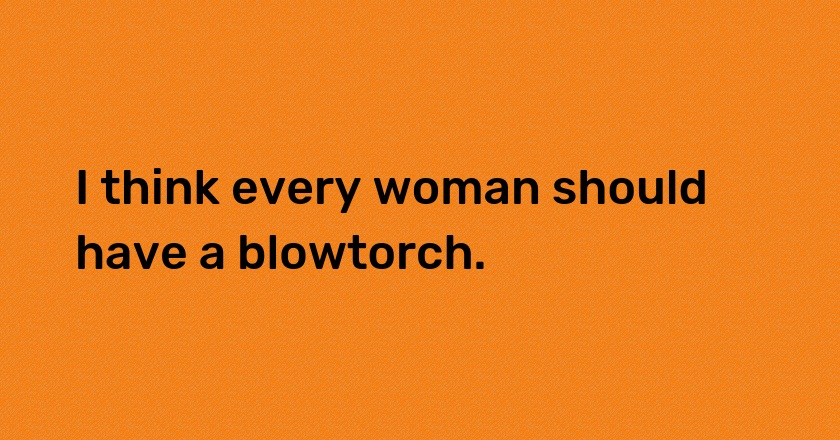 I think every woman should have a blowtorch.