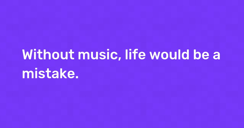 Without music, life would be a mistake.