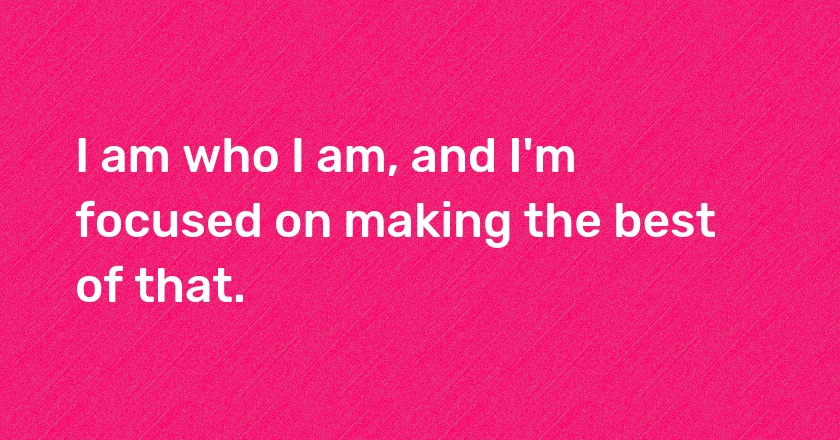 I am who I am, and I'm focused on making the best of that.