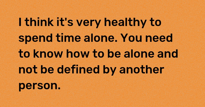 I think it's very healthy to spend time alone. You need to know how to be alone and not be defined by another person.