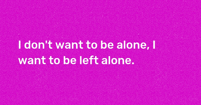 I don't want to be alone, I want to be left alone.