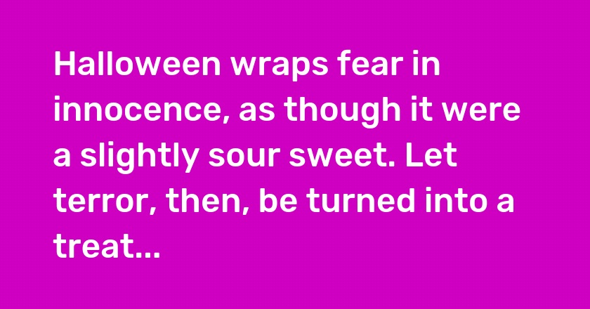 Halloween wraps fear in innocence, as though it were a slightly sour sweet. Let terror, then, be turned into a treat...