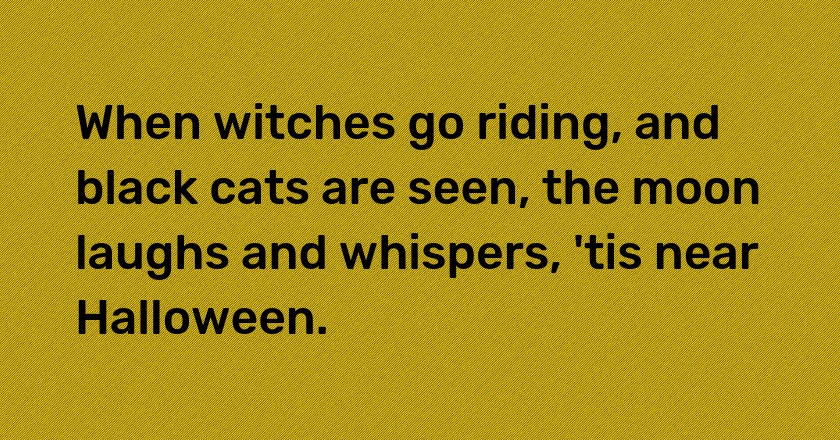 When witches go riding, and black cats are seen, the moon laughs and whispers, 'tis near Halloween.