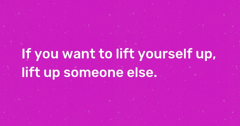 If you want to lift yourself up, lift up someone else.