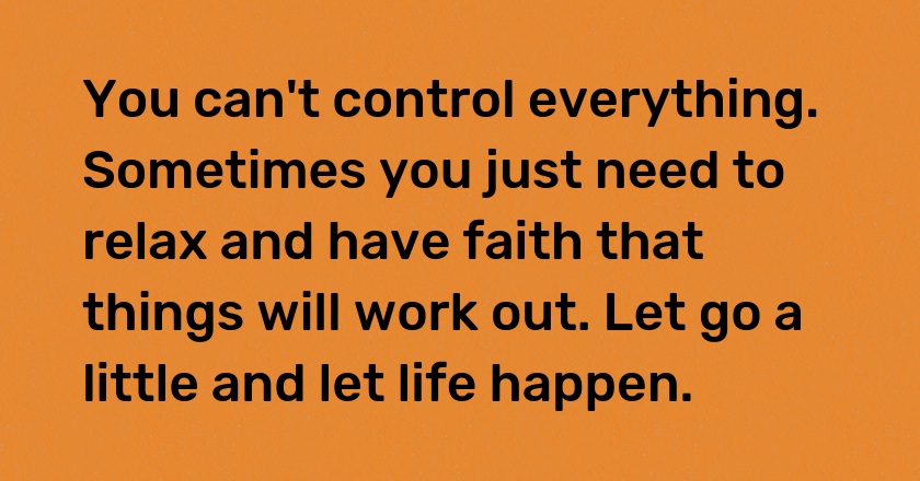 You can't control everything. Sometimes you just need to relax and have faith that things will work out. Let go a little and let life happen.