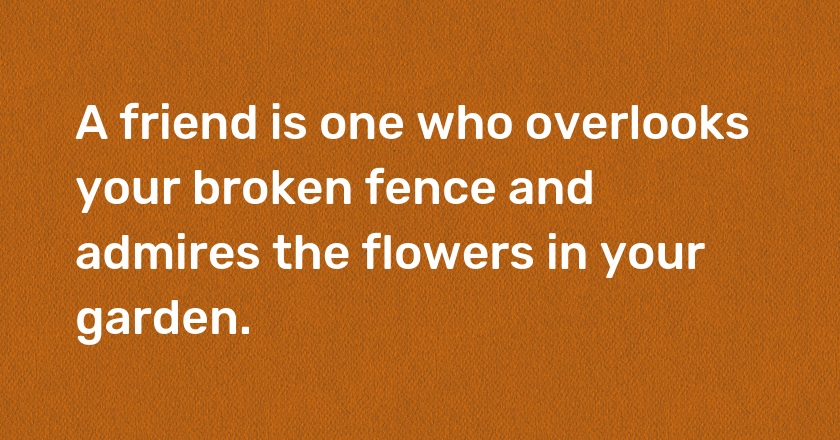 A friend is one who overlooks your broken fence and admires the flowers in your garden.