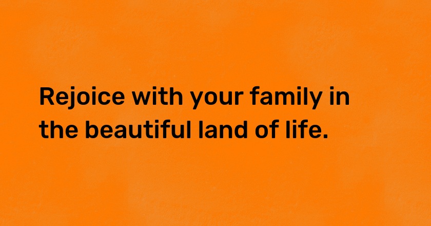 Rejoice with your family in the beautiful land of life.