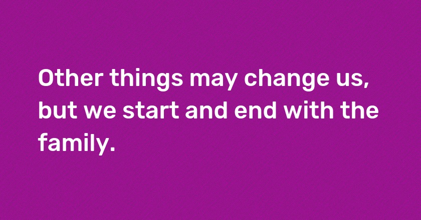 Other things may change us, but we start and end with the family.