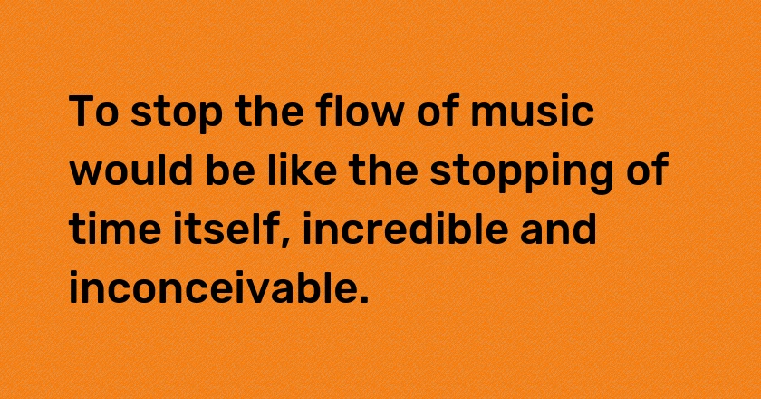 To stop the flow of music would be like the stopping of time itself, incredible and inconceivable.