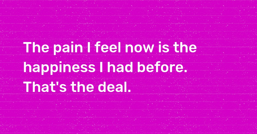 The pain I feel now is the happiness I had before. That's the deal.