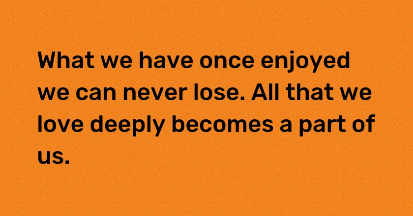 What we have once enjoyed we can never lose. All that we love deeply becomes a part of us.