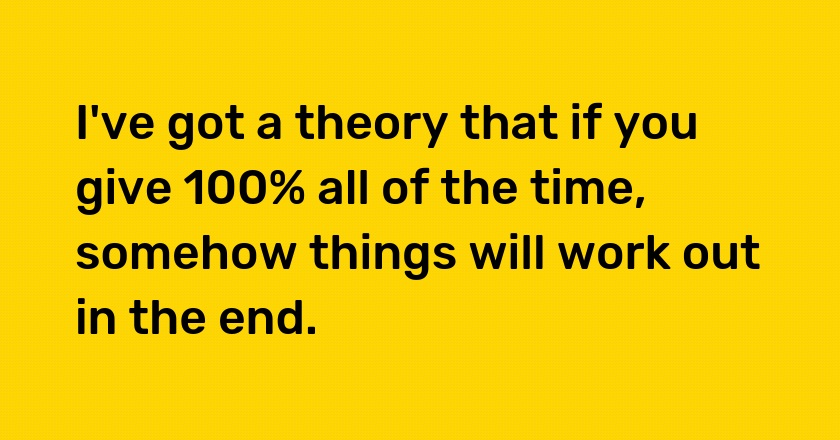 I've got a theory that if you give 100% all of the time, somehow things will work out in the end.