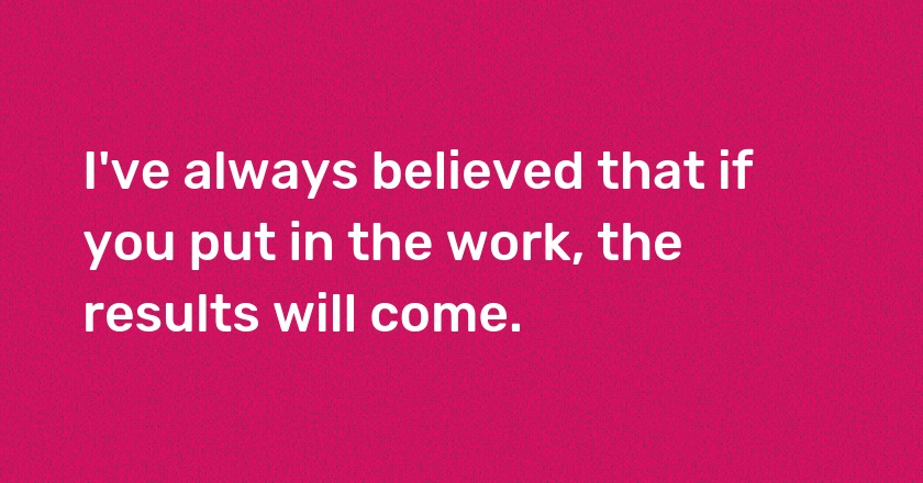 I've always believed that if you put in the work, the results will come.