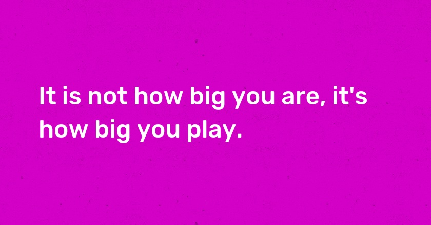 It is not how big you are, it's how big you play.