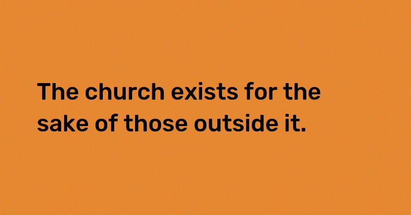 The church exists for the sake of those outside it.