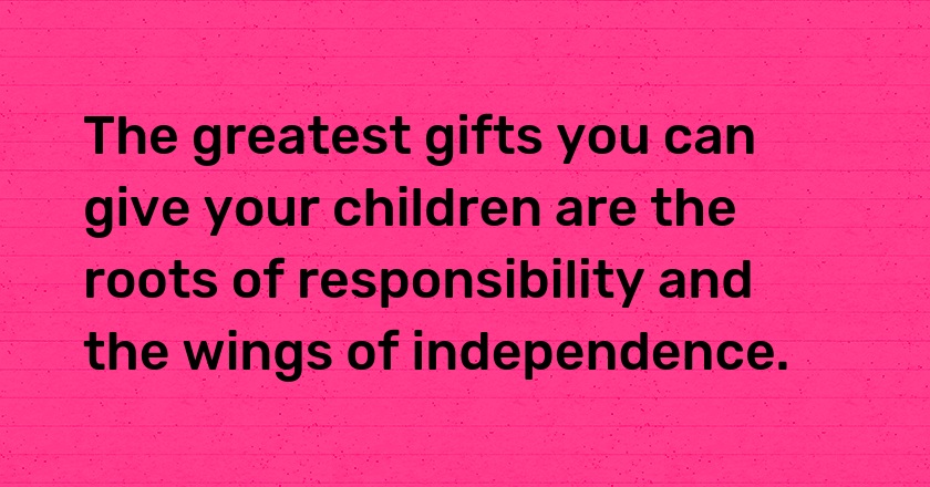 The greatest gifts you can give your children are the roots of responsibility and the wings of independence.