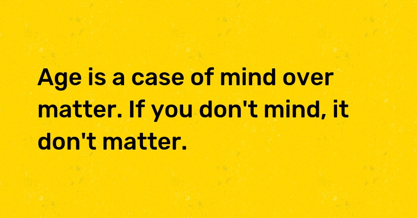 Age is a case of mind over matter. If you don't mind, it don't matter.