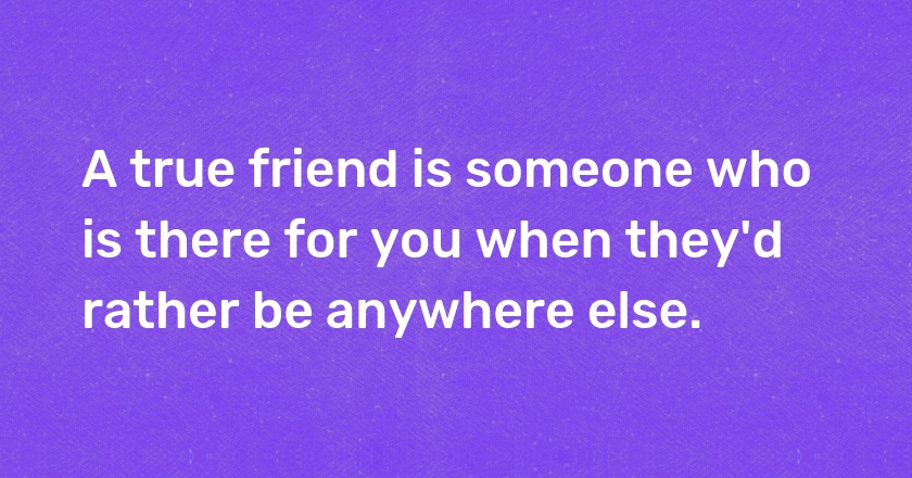 A true friend is someone who is there for you when they'd rather be anywhere else.