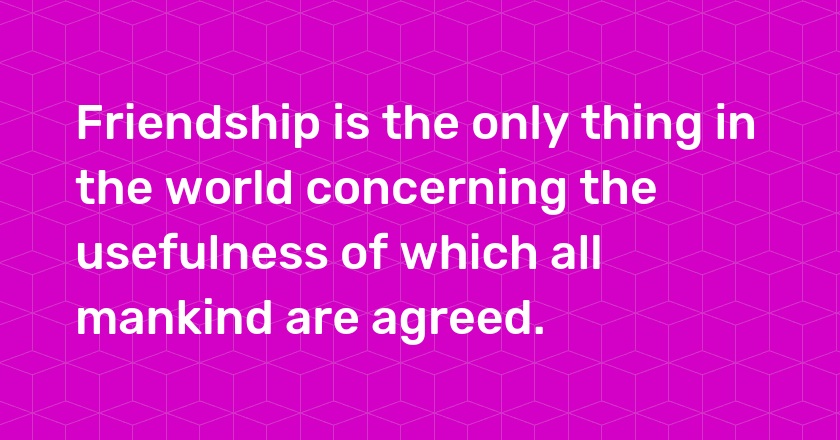 Friendship is the only thing in the world concerning the usefulness of which all mankind are agreed.