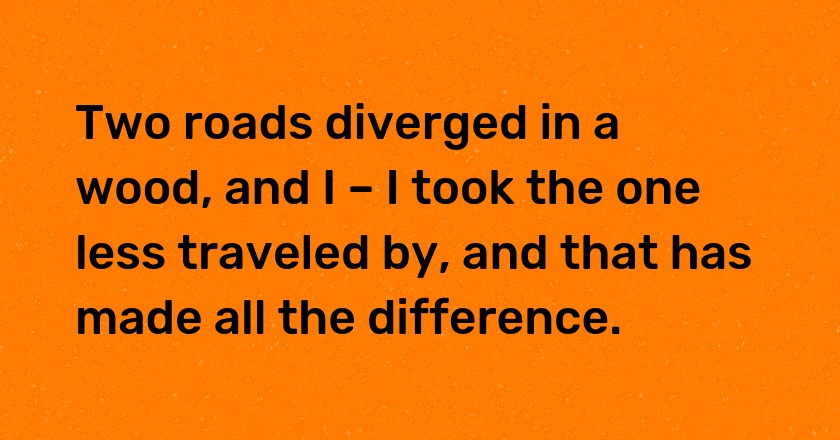 Two roads diverged in a wood, and I – I took the one less traveled by, and that has made all the difference.