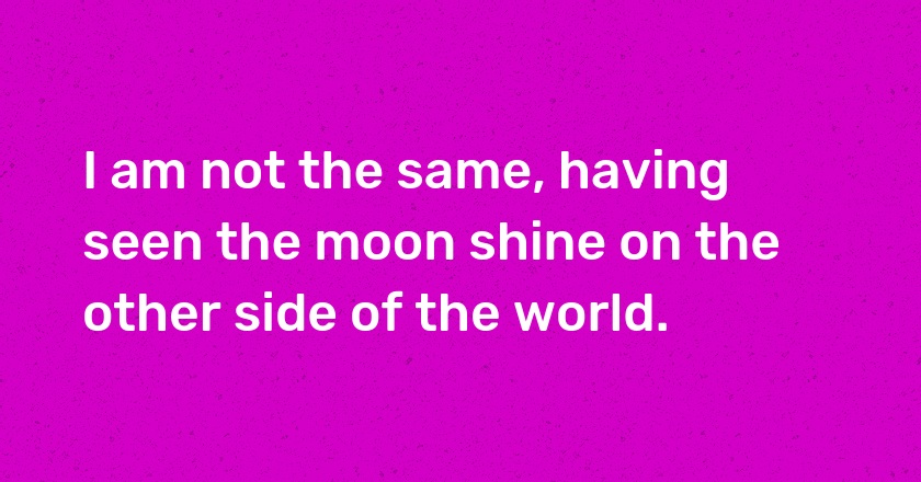 I am not the same, having seen the moon shine on the other side of the world.